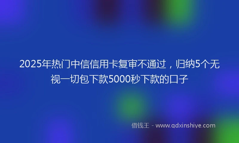 2025年热门中信信用卡复审不通过，归纳5个无视一切包下款5000秒下款的口子