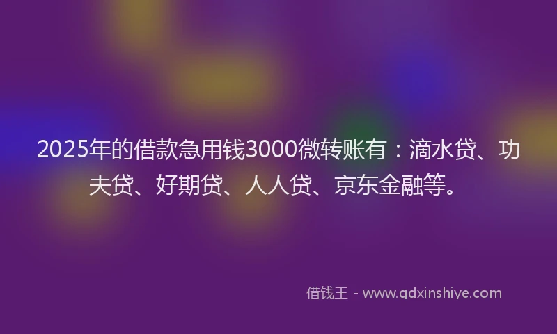 2025年的借款急用钱3000微转账有：滴水贷、功夫贷、好期贷、人人贷、京东金融等。