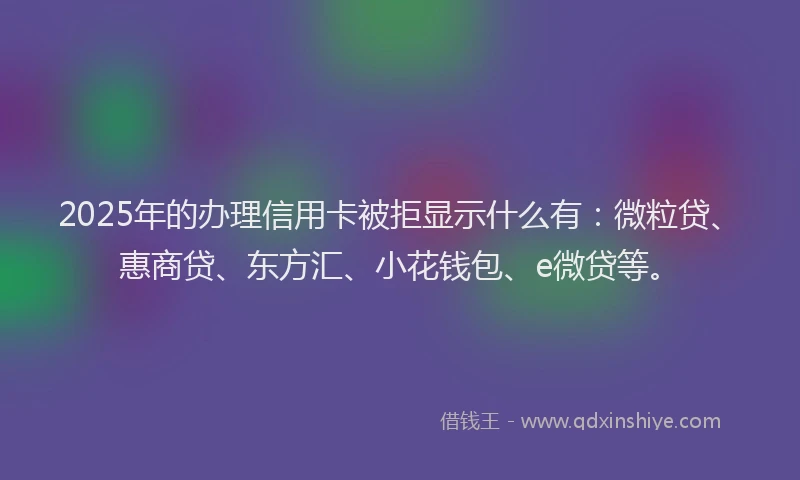 2025年的办理信用卡被拒显示什么有：微粒贷、惠商贷、东方汇、小花钱包、e微贷等。