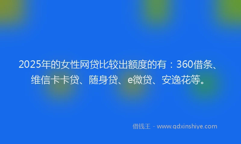 2025年的女性网贷比较出额度的有：360借条、维信卡卡贷、随身贷、e微贷、安逸花等。