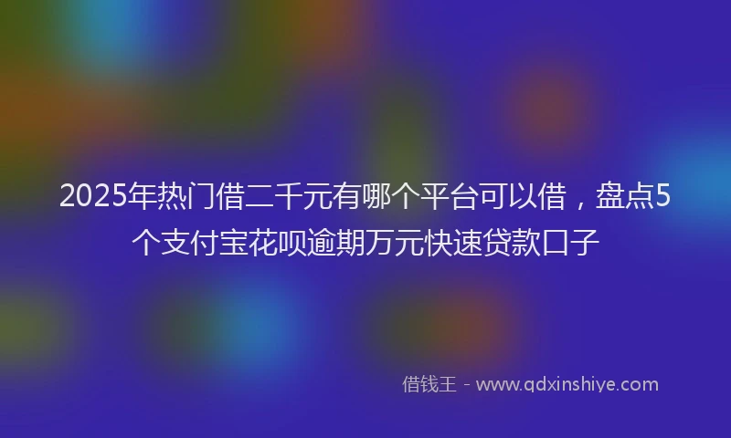 2025年热门借二千元有哪个平台可以借，盘点5个支付宝花呗逾期万元快速贷款口子