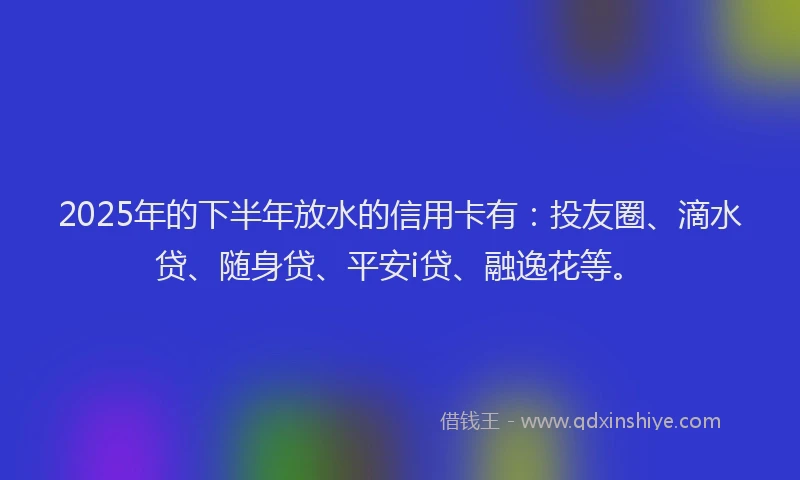 2025年的下半年放水的信用卡有：投友圈、滴水贷、随身贷、平安i贷、融逸花等。