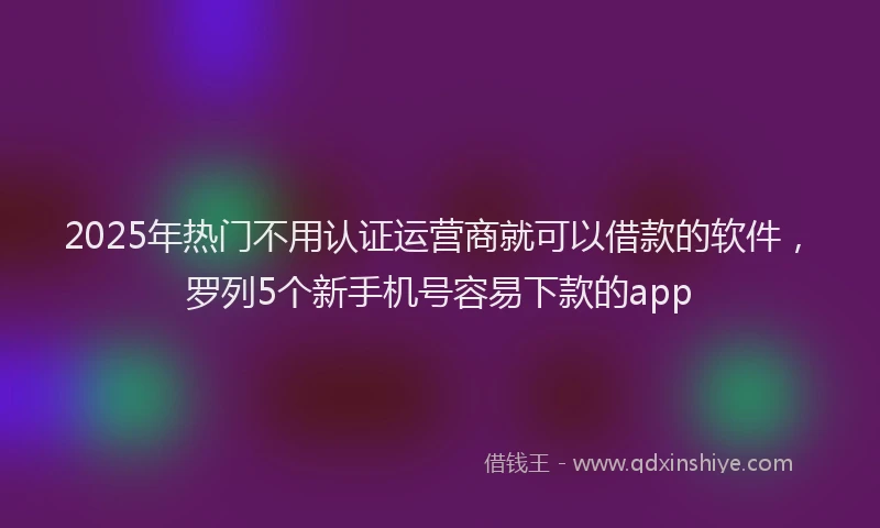 2025年热门不用认证运营商就可以借款的软件，罗列5个新手机号容易下款的app