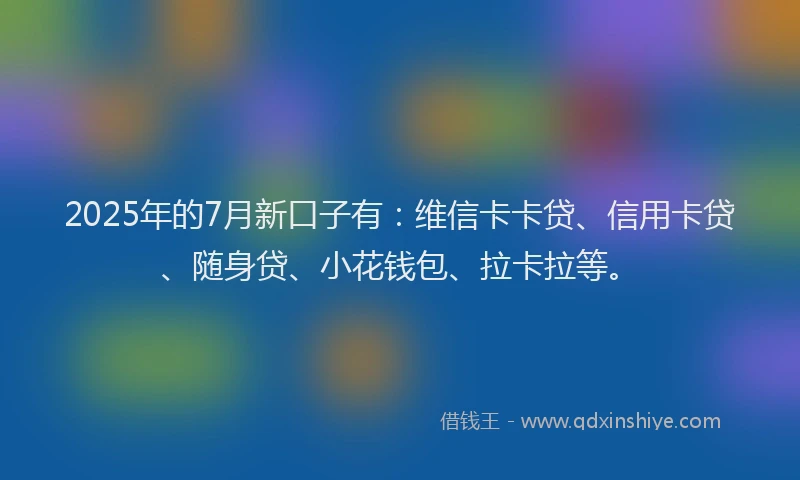 2025年的7月新口子有：维信卡卡贷、信用卡贷、随身贷、小花钱包、拉卡拉等。