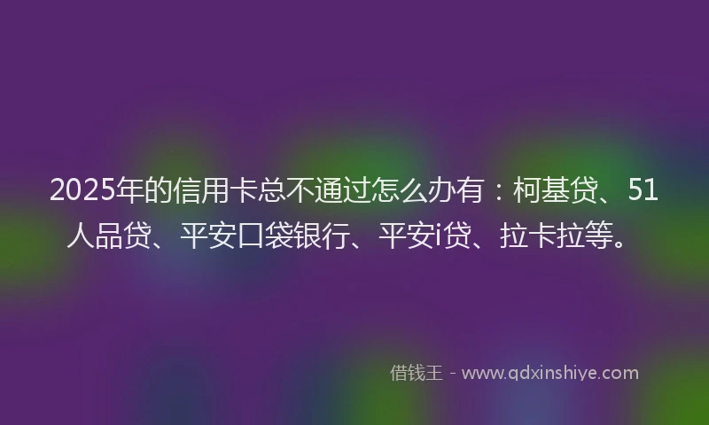 2025年的信用卡总不通过怎么办有：柯基贷、51人品贷、平安口袋银行、平安i贷、拉卡拉等。