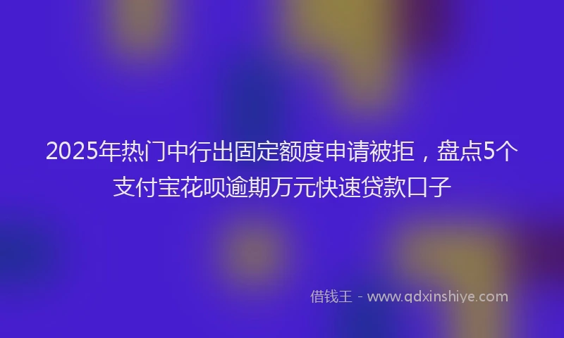 2025年热门中行出固定额度申请被拒，盘点5个支付宝花呗逾期万元快速贷款口子