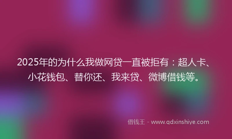 2025年的为什么我做网贷一直被拒有：超人卡、小花钱包、替你还、我来贷、微博借钱等。