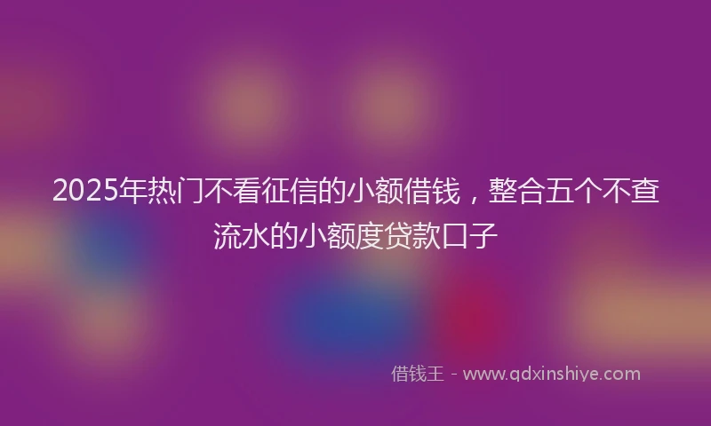2025年热门不看征信的小额借钱，整合五个不查流水的小额度贷款口子