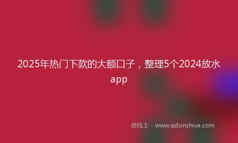 2025年热门下款的大额口子，整理5个2024放水app