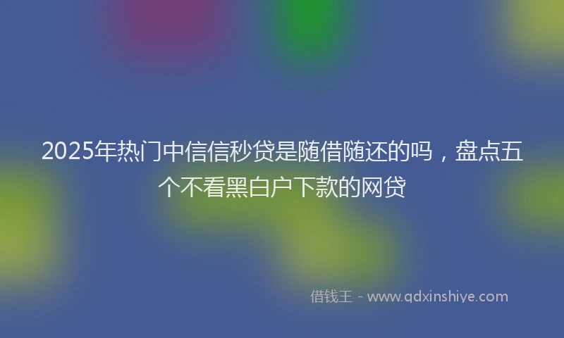 2025年热门中信信秒贷是随借随还的吗，盘点五个不看黑白户下款的网贷