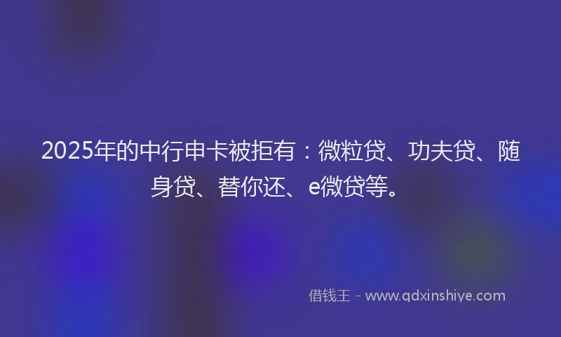 2025年的中行申卡被拒有：微粒贷、功夫贷、随身贷、替你还、e微贷等。