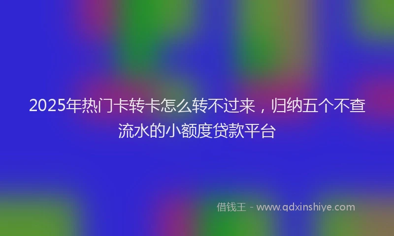 2025年热门卡转卡怎么转不过来，归纳五个不查流水的小额度贷款平台
