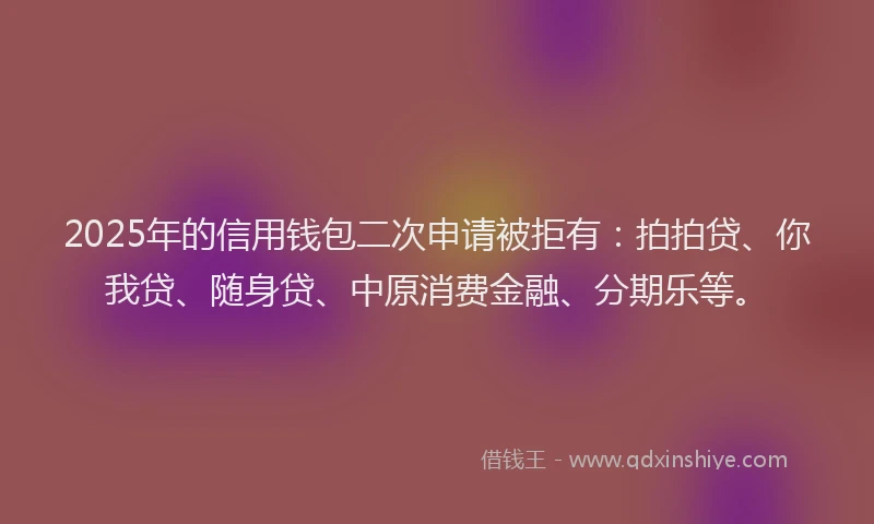 2025年的信用钱包二次申请被拒有：拍拍贷、你我贷、随身贷、中原消费金融、分期乐等。