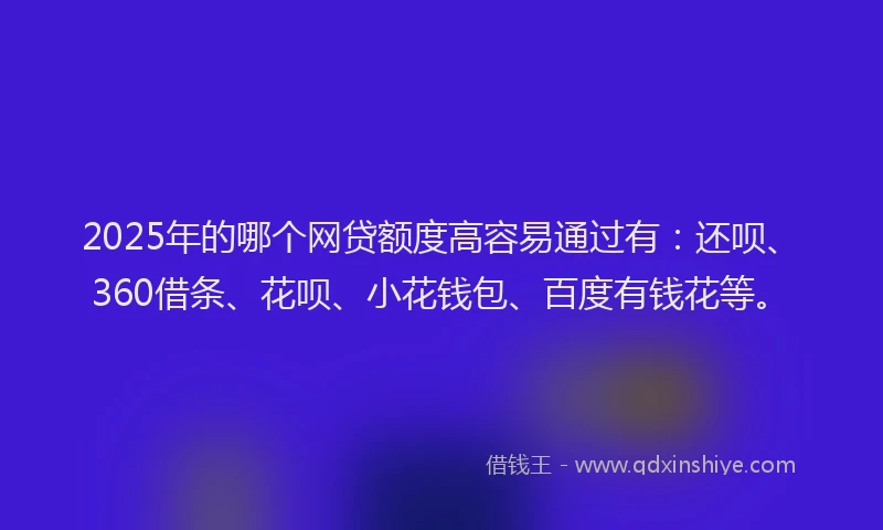 2025年的哪个网贷额度高容易通过有：还呗、360借条、花呗、小花钱包、百度有钱花等。