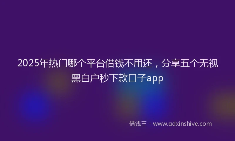 2025年热门哪个平台借钱不用还，分享五个无视黑白户秒下款口子app