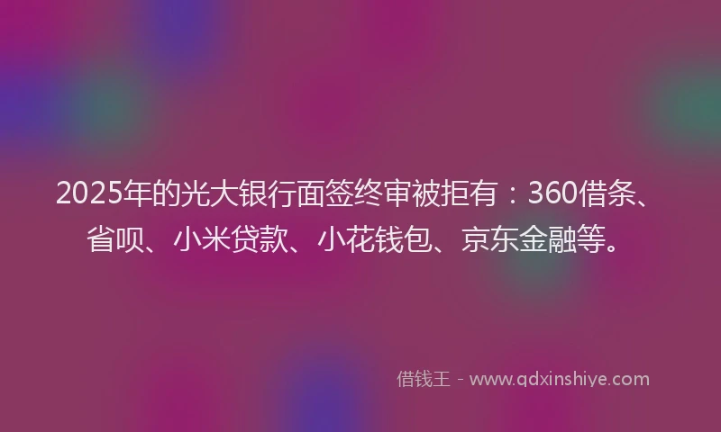 2025年的光大银行面签终审被拒有：360借条、省呗、小米贷款、小花钱包、京东金融等。