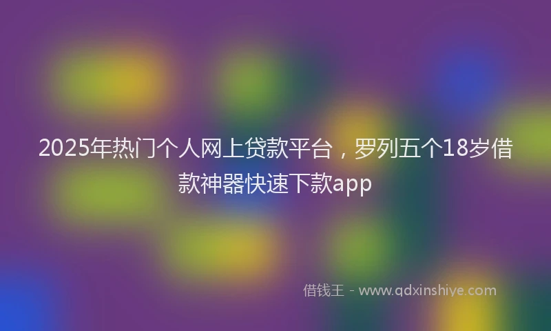 2025年热门个人网上贷款平台，罗列五个18岁借款神器快速下款app