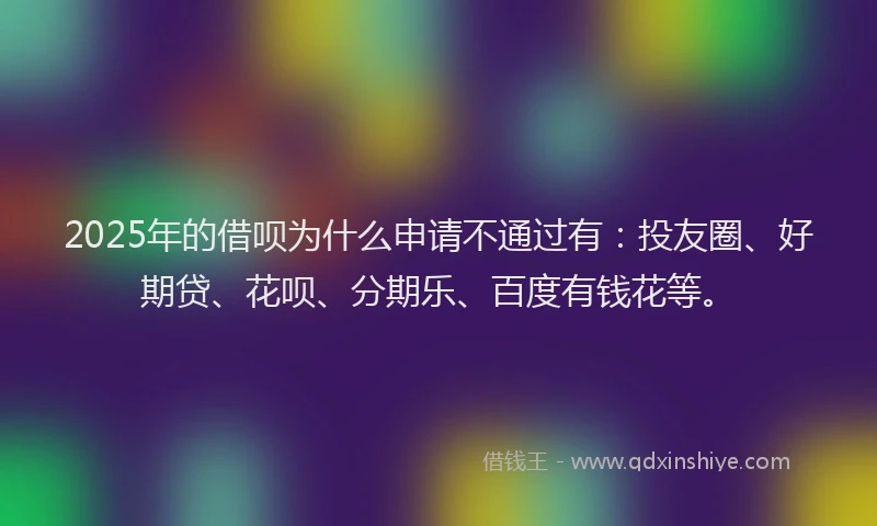 2025年的借呗为什么申请不通过有：投友圈、好期贷、花呗、分期乐、百度有钱花等。