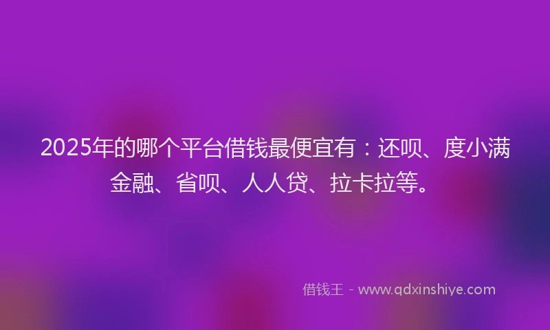 2025年的哪个平台借钱最便宜有：还呗、度小满金融、省呗、人人贷、拉卡拉等。
