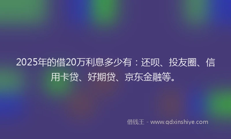 2025年的借20万利息多少有：还呗、投友圈、信用卡贷、好期贷、京东金融等。
