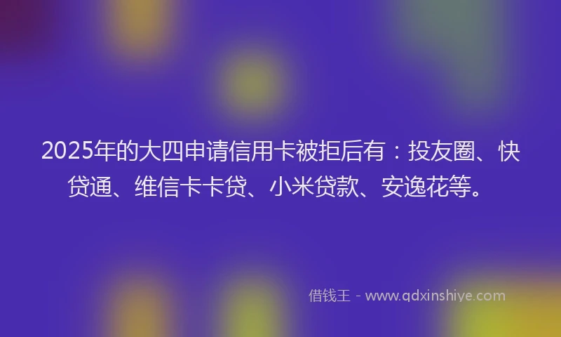 2025年的大四申请信用卡被拒后有：投友圈、快贷通、维信卡卡贷、小米贷款、安逸花等。