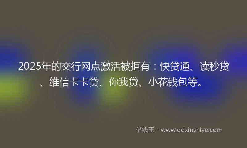 2025年的交行网点激活被拒有：快贷通、读秒贷、维信卡卡贷、你我贷、小花钱包等。