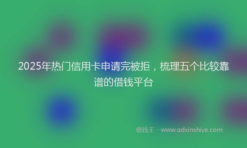 2025年热门信用卡申请完被拒，梳理五个比较靠谱的借钱平台