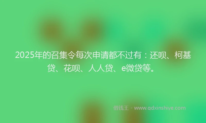 2025年的召集令每次申请都不过有：还呗、柯基贷、花呗、人人贷、e微贷等。