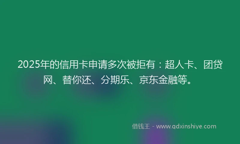2025年的信用卡申请多次被拒有：超人卡、团贷网、替你还、分期乐、京东金融等。