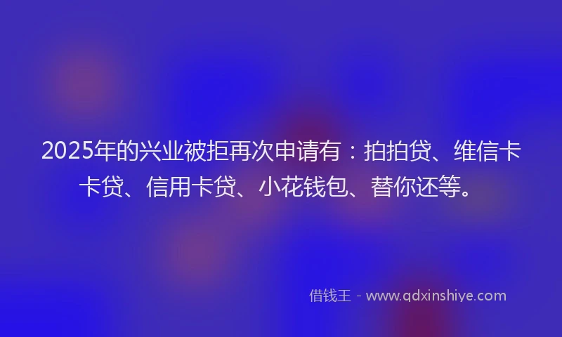 2025年的兴业被拒再次申请有：拍拍贷、维信卡卡贷、信用卡贷、小花钱包、替你还等。
