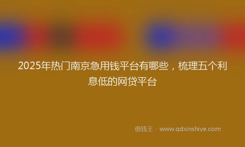 2025年热门南京急用钱平台有哪些，梳理五个利息低的网贷平台