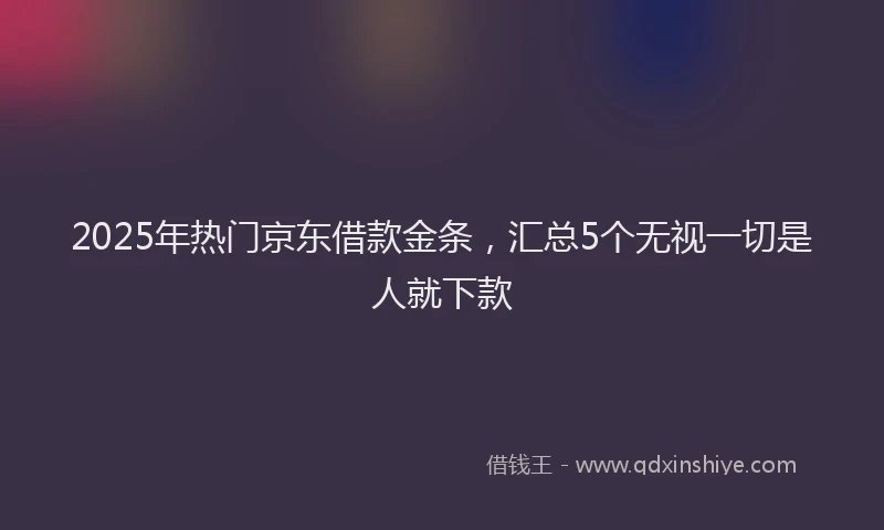 2025年热门京东借款金条，汇总5个无视一切是人就下款