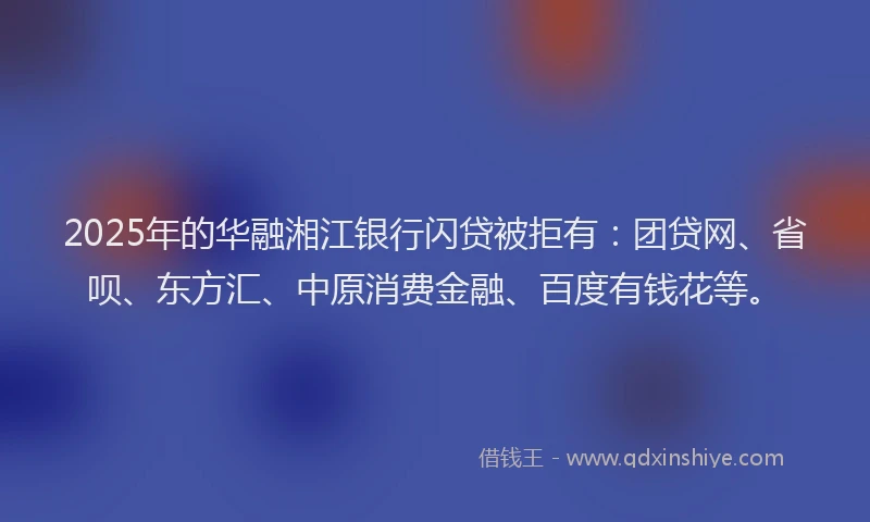 2025年的华融湘江银行闪贷被拒有：团贷网、省呗、东方汇、中原消费金融、百度有钱花等。