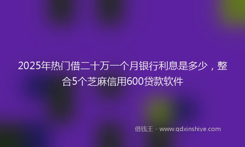 2025年热门借二十万一个月银行利息是多少，整合5个芝麻信用600贷款软件