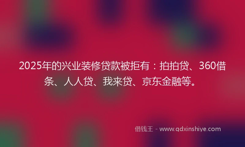 2025年的兴业装修贷款被拒有：拍拍贷、360借条、人人贷、我来贷、京东金融等。