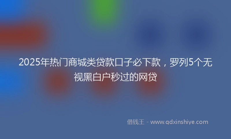 2025年热门商城类贷款口子必下款，罗列5个无视黑白户秒过的网贷