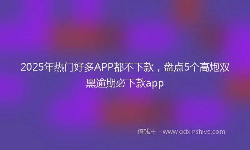 2025年热门好多APP都不下款，盘点5个高炮双黑逾期必下款app