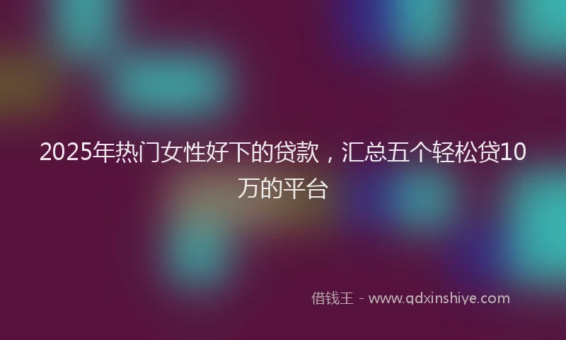 2025年热门女性好下的贷款，汇总五个轻松贷10万的平台