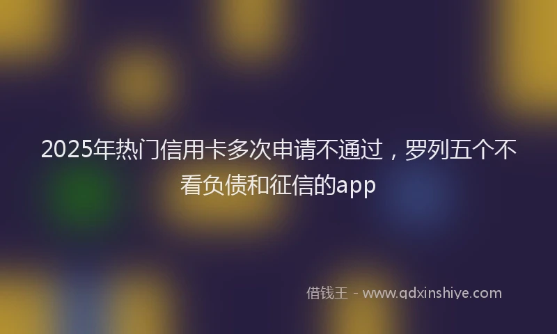 2025年热门信用卡多次申请不通过，罗列五个不看负债和征信的app