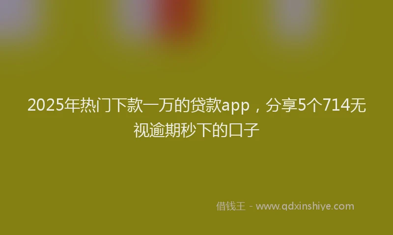 2025年热门下款一万的贷款app，分享5个714无视逾期秒下的口子