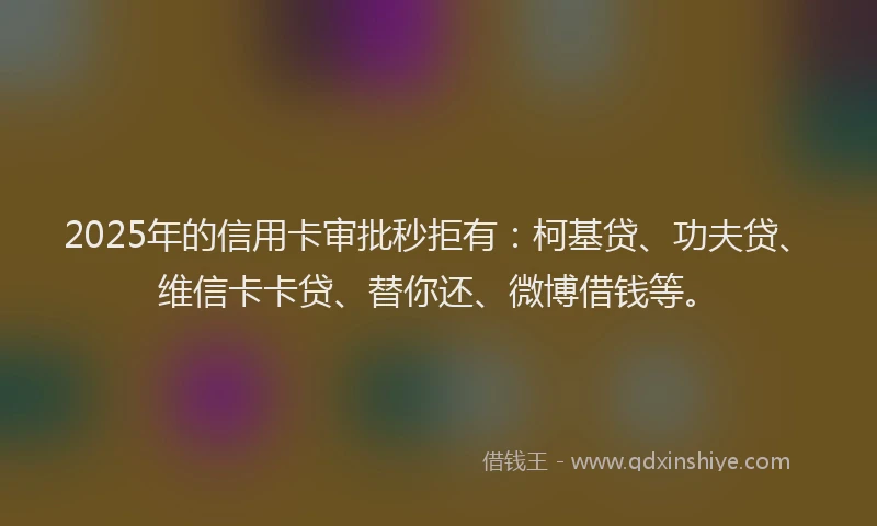 2025年的信用卡审批秒拒有：柯基贷、功夫贷、维信卡卡贷、替你还、微博借钱等。