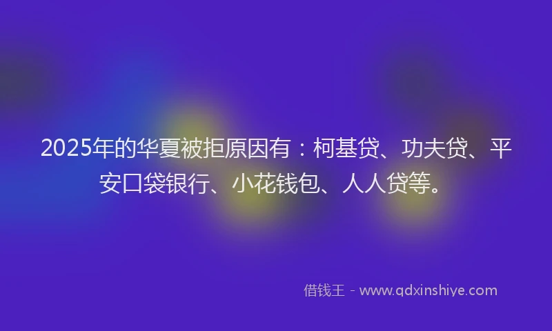 2025年的华夏被拒原因有：柯基贷、功夫贷、平安口袋银行、小花钱包、人人贷等。