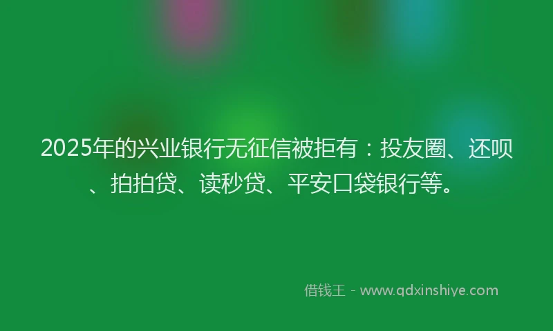 2025年的兴业银行无征信被拒有：投友圈、还呗、拍拍贷、读秒贷、平安口袋银行等。