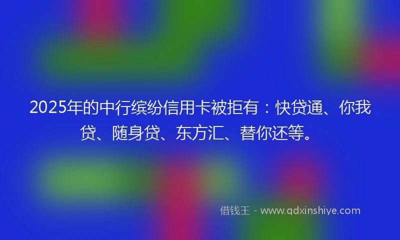 2025年的中行缤纷信用卡被拒有：快贷通、你我贷、随身贷、东方汇、替你还等。