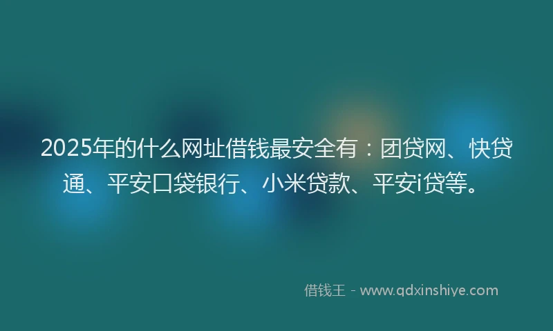 2025年的什么网址借钱最安全有：团贷网、快贷通、平安口袋银行、小米贷款、平安i贷等。