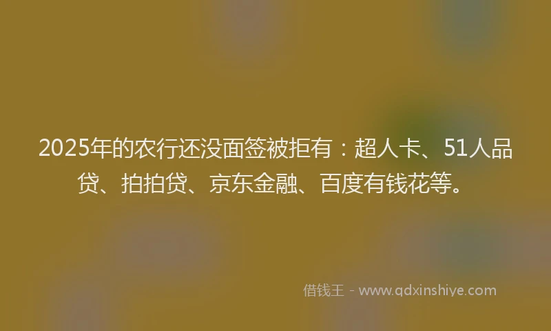 2025年的农行还没面签被拒有：超人卡、51人品贷、拍拍贷、京东金融、百度有钱花等。
