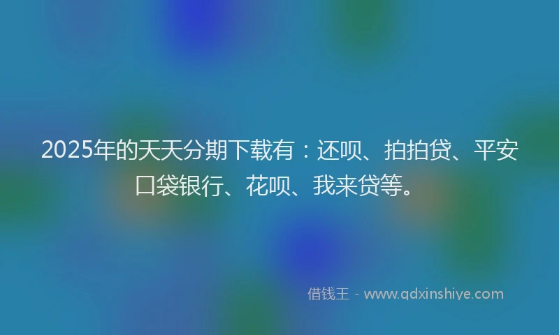 2025年的天天分期下载有：还呗、拍拍贷、平安口袋银行、花呗、我来贷等。