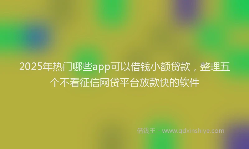 2025年热门哪些app可以借钱小额贷款，整理五个不看征信网贷平台放款快的软件