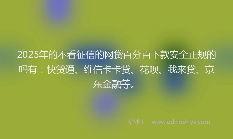 2025年的不看征信的网贷百分百下款安全正规的吗有：快贷通、维信卡卡贷、花呗、我来贷、京东金融等。