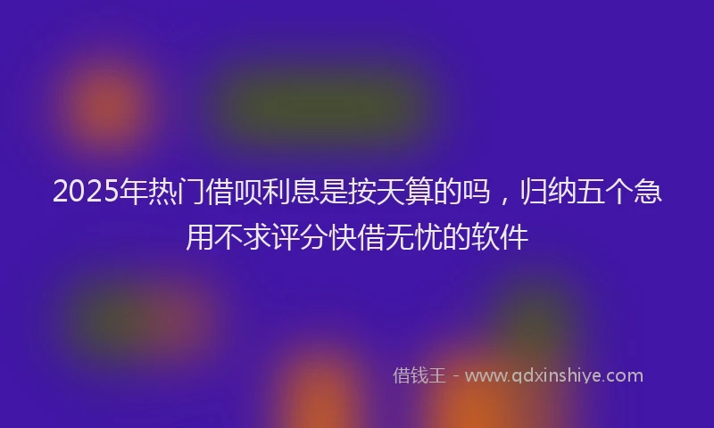 2025年热门借呗利息是按天算的吗，归纳五个急用不求评分快借无忧的软件